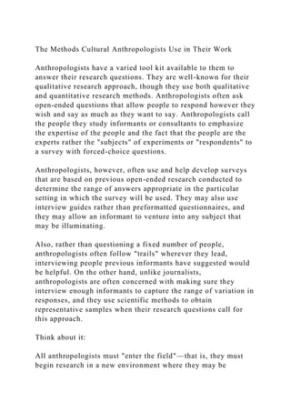 The Methods Cultural Anthropologists Use in Their Work
Anthropologists have a varied tool kit available to them to
answer their research questions. They are well-known for their
qualitative research approach, though they use both qualitative
and quantitative research methods. Anthropologists often ask
open-ended questions that allow people to respond however they
wish and say as much as they want to say. Anthropologists call
the people they study informants or consultants to emphasize
the expertise of the people and the fact that the people are the
experts rather the "subjects" of experiments or "respondents" to
a survey with forced-choice questions.
Anthropologists, however, often use and help develop surveys
that are based on previous open-ended research conducted to
determine the range of answers appropriate in the particular
setting in which the survey will be used. They may also use
interview guides rather than preformatted questionnaires, and
they may allow an informant to venture into any subject that
may be illuminating.
Also, rather than questioning a fixed number of people,
anthropologists often follow "trails" wherever they lead,
interviewing people previous informants have suggested would
be helpful. On the other hand, unlike journalists,
anthropologists are often concerned with making sure they
interview enough informants to capture the range of variation in
responses, and they use scientific methods to obtain
representative samples when their research questions call for
this approach.
Think about it:
All anthropologists must "enter the field"—that is, they must
begin research in a new environment where they may be
 