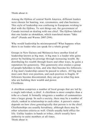 Think about it:
Among the Ojibwa of central North America, different leaders
were chosen for hunting, war, ceremonies, and clan business.
This style of leadership was confusing to Europeans wishing to
deal with the Ojibwa. To sort things out, the government of
Canada insisted on dealing with one chief. The Ojibwa labeled
that one leader as okmakkan, which translated means "fake
chief" (Nanda and Warms 2007:294).
Why would leadership be misinterpreted? What happens when
there is no leader who can speak for a whole group?
Groups in New Guinea and Melanesia have another kind of
leadership known as big man. A big man is a leader who gains
power by building his prestige through increasing wealth. By
distributing his wealth through feasts and other ways, he gains a
reputation for generosity. This generosity also creates a group
of people beholden to him, and who then become his followers.
A big man's leadership cannot be passed to others. All big men
must earn their own position, and each position is fragile. If
followers become discontented, they can go to other big men
who are building their wealth and power.
Chiefdoms
A chiefdom comprises a number of local groups that are led by
a single individual, a chief. A chiefdom is more complex than a
tribe or a band. It formally integrates a number of communities
into a larger group. In such a society, there may be a number of
chiefs, ranked in relationship to each other. A person's status
depends on how close genealogically that person is to the chief.
Chieftainships are usually hereditary, although there may be
other selection criteria as well. Chiefs usually hold office for
life. Unlike leaders in bands or tribes, chiefs usually have
authority to unite members at all times.
Think about it:
 