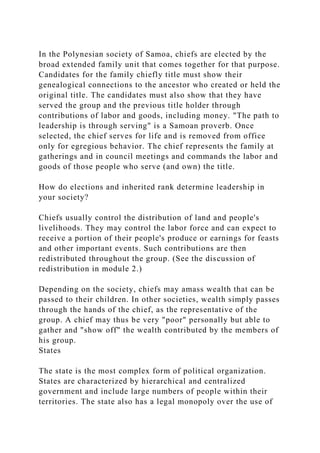 In the Polynesian society of Samoa, chiefs are elected by the
broad extended family unit that comes together for that purpose.
Candidates for the family chiefly title must show their
genealogical connections to the ancestor who created or held the
original title. The candidates must also show that they have
served the group and the previous title holder through
contributions of labor and goods, including money. "The path to
leadership is through serving" is a Samoan proverb. Once
selected, the chief serves for life and is removed from office
only for egregious behavior. The chief represents the family at
gatherings and in council meetings and commands the labor and
goods of those people who serve (and own) the title.
How do elections and inherited rank determine leadership in
your society?
Chiefs usually control the distribution of land and people's
livelihoods. They may control the labor force and can expect to
receive a portion of their people's produce or earnings for feasts
and other important events. Such contributions are then
redistributed throughout the group. (See the discussion of
redistribution in module 2.)
Depending on the society, chiefs may amass wealth that can be
passed to their children. In other societies, wealth simply passes
through the hands of the chief, as the representative of the
group. A chief may thus be very "poor" personally but able to
gather and "show off" the wealth contributed by the members of
his group.
States
The state is the most complex form of political organization.
States are characterized by hierarchical and centralized
government and include large numbers of people within their
territories. The state also has a legal monopoly over the use of
 