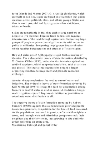 force (Nanda and Warms 2007:301). Unlike chiefdoms, which
are built on kin ties, states are based on citizenship that unites
members across political, class, and ethnic groups. States can
thus be more powerful and heterogeneous than chiefdoms,
tribes, or bands.
States are remarkable in that they enable large numbers of
people to live together. Feeding large populations requires
intensive use of the land through agriculture. Controlling large
groups of people requires central governments with access to
police or militaries. Integrating large groups into a cohesive
whole requires bureaucracies and often an official religion.
How did states arise? Anthropologists put forth a number of
theories. The voluntaristic theory of state formation, detailed by
V. Gordon Childe (1936), maintains that intensive agriculture
enabled surpluses, which supported specialists, such as artisans
and priests. The specialized occupations needed a larger
organizing structure to keep order and promote economic
exchange.
Another theory emphasizes the need to control water and
irrigation. The hydraulic theory of state formation advanced by
Karl Wittfogel (1957) stresses the need for cooperation among
farmers to control water in arid or semiarid conditions. Large-
scale irrigation required large-scale political organization to
coordinate water distribution to all.
The coercive theory of state formation proposed by Robert
Carneiro (1970) suggests that as populations grew and people
turned to agriculture, competition for the limited land increased.
As the populations continued to grow, conflicts with neighbors
arose, and through wars and skirmishes groups overtook their
neighbors and their territories, thus growing in size until one
group controlled an entire area.
Maintaining Political and Social Order
 