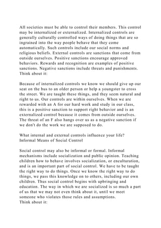 All societies must be able to control their members. This control
may be internalized or externalized. Internalized controls are
generally culturally controlled ways of doing things that are so
ingrained into the way people behave that they come
automatically. Such controls include our social norms and
religious beliefs. External controls are sanctions that come from
outside ourselves. Positive sanctions encourage approved
behaviors. Rewards and recognition are examples of positive
sanctions. Negative sanctions include threats and punishments.
Think about it:
Because of internalized controls we know we should give up our
seat on the bus to an older person or help a youngster to cross
the street. We are taught these things, and they seem natural and
right to us. Our controls are within ourselves. When we are
rewarded with an A for our hard work and study in our class,
this is a positive sanction to support right behavior and is an
externalized control because it comes from outside ourselves.
The threat of an F also hangs over us as a negative sanction if
we don't do the work we are supposed to do.
What internal and external controls influence your life?
Informal Means of Social Control
Social control may also be informal or formal. Informal
mechanisms include socialization and public opinion. Teaching
children how to behave involves socialization, or enculturation,
and is an important part of social control. We have to be taught
the right way to do things. Once we know the right way to do
things, we pass this knowledge on to others, including our own
children. Thus social control begins with upbringing and
education. The way in which we are socialized is so much a part
of us that we may not even think about it, until we meet
someone who violates those rules and assumptions.
Think about it:
 