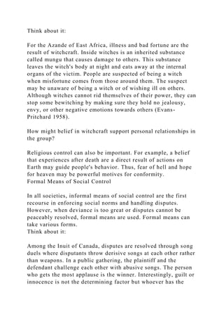 Think about it:
For the Azande of East Africa, illness and bad fortune are the
result of witchcraft. Inside witches is an inherited substance
called mungu that causes damage to others. This substance
leaves the witch's body at night and eats away at the internal
organs of the victim. People are suspected of being a witch
when misfortune comes from those around them. The suspect
may be unaware of being a witch or of wishing ill on others.
Although witches cannot rid themselves of their power, they can
stop some bewitching by making sure they hold no jealousy,
envy, or other negative emotions towards others (Evans-
Pritchard 1958).
How might belief in witchcraft support personal relationships in
the group?
Religious control can also be important. For example, a belief
that experiences after death are a direct result of actions on
Earth may guide people's behavior. Thus, fear of hell and hope
for heaven may be powerful motives for conformity.
Formal Means of Social Control
In all societies, informal means of social control are the first
recourse in enforcing social norms and handling disputes.
However, when deviance is too great or disputes cannot be
peaceably resolved, formal means are used. Formal means can
take various forms.
Think about it:
Among the Inuit of Canada, disputes are resolved through song
duels where disputants throw derisive songs at each other rather
than weapons. In a public gathering, the plaintiff and the
defendant challenge each other with abusive songs. The person
who gets the most applause is the winner. Interestingly, guilt or
innocence is not the determining factor but whoever has the
 