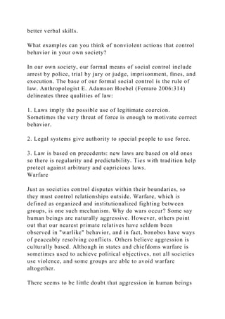 better verbal skills.
What examples can you think of nonviolent actions that control
behavior in your own society?
In our own society, our formal means of social control include
arrest by police, trial by jury or judge, imprisonment, fines, and
execution. The base of our formal social control is the rule of
law. Anthropologist E. Adamson Hoebel (Ferraro 2006:314)
delineates three qualities of law:
1. Laws imply the possible use of legitimate coercion.
Sometimes the very threat of force is enough to motivate correct
behavior.
2. Legal systems give authority to special people to use force.
3. Law is based on precedents: new laws are based on old ones
so there is regularity and predictability. Ties with tradition help
protect against arbitrary and capricious laws.
Warfare
Just as societies control disputes within their boundaries, so
they must control relationships outside. Warfare, which is
defined as organized and institutionalized fighting between
groups, is one such mechanism. Why do wars occur? Some say
human beings are naturally aggressive. However, others point
out that our nearest primate relatives have seldom been
observed in "warlike" behavior, and in fact, bonobos have ways
of peaceably resolving conflicts. Others believe aggression is
culturally based. Although in states and chiefdoms warfare is
sometimes used to achieve political objectives, not all societies
use violence, and some groups are able to avoid warfare
altogether.
There seems to be little doubt that aggression in human beings
 