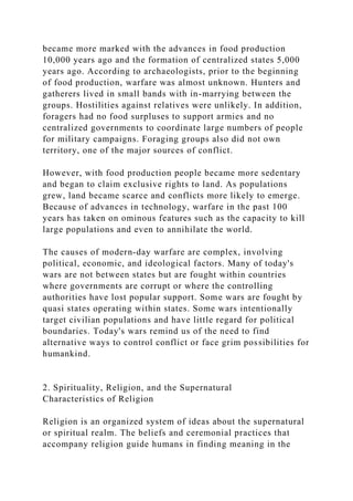 became more marked with the advances in food production
10,000 years ago and the formation of centralized states 5,000
years ago. According to archaeologists, prior to the beginning
of food production, warfare was almost unknown. Hunters and
gatherers lived in small bands with in-marrying between the
groups. Hostilities against relatives were unlikely. In addition,
foragers had no food surpluses to support armies and no
centralized governments to coordinate large numbers of people
for military campaigns. Foraging groups also did not own
territory, one of the major sources of conflict.
However, with food production people became more sedentary
and began to claim exclusive rights to land. As populations
grew, land became scarce and conflicts more likely to emerge.
Because of advances in technology, warfare in the past 100
years has taken on ominous features such as the capacity to kill
large populations and even to annihilate the world.
The causes of modern-day warfare are complex, involving
political, economic, and ideological factors. Many of today's
wars are not between states but are fought within countries
where governments are corrupt or where the controlling
authorities have lost popular support. Some wars are fought by
quasi states operating within states. Some wars intentionally
target civilian populations and have little regard for political
boundaries. Today's wars remind us of the need to find
alternative ways to control conflict or face grim possibilities for
humankind.
2. Spirituality, Religion, and the Supernatural
Characteristics of Religion
Religion is an organized system of ideas about the supernatural
or spiritual realm. The beliefs and ceremonial practices that
accompany religion guide humans in finding meaning in the
 