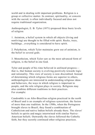 world and in dealing with important problems. Religion is a
group or collective matter. In contrast, spirituality, or concern
with the sacred, is often individually focused and does not
require traditional organization.
Anthropologist, E. B. Tylor (1871) proposed three basic levels
of religion:
1. Animism, a belief system in which all objects (living and
nonliving) are thought to be filled with spirit. Rocks, trees,
buildings…everything is considered to have spirit.
2. Polytheism, which Tylor maintains grew out of animism, is
the belief in several gods.
3. Monotheism, which Tylor saw as the most advanced form of
religion, is the belief in one God.
Tylor and people of his time believed in unilineal progress—
that is, that human society is evolving positively towards logic
and rationality. This view of society is now discredited. Instead
of determining which religious forms are superior to others,
anthropologists are interested in understanding religious ideas
and behaviors, the ways in which religion is important to
people, and the role religion plays in society. Religions may
also combine different traditions in their practices.
For example:
Candomble is an Afro-Brazilian religion practiced in the north
of Brazil and is an example of religious syncretism, the fusion
of more than one tradition. In the 1500s, when the Portuguese
brought slaves to Brazil, they found a combination of
Catholicism and native Indian beliefs already there. The slaves'
beliefs in spirits and magic intertwined with similar Native-
American beliefs. Outwardly the slaves followed the Catholic
faith, but they secretly continued other religious practices.
 