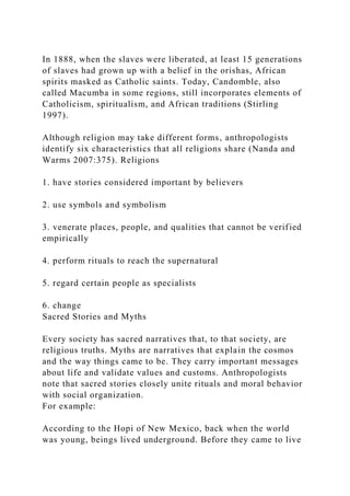 In 1888, when the slaves were liberated, at least 15 generations
of slaves had grown up with a belief in the orishas, African
spirits masked as Catholic saints. Today, Candomble, also
called Macumba in some regions, still incorporates elements of
Catholicism, spiritualism, and African traditions (Stirling
1997).
Although religion may take different forms, anthropologists
identify six characteristics that all religions share (Nanda and
Warms 2007:375). Religions
1. have stories considered important by believers
2. use symbols and symbolism
3. venerate places, people, and qualities that cannot be verified
empirically
4. perform rituals to reach the supernatural
5. regard certain people as specialists
6. change
Sacred Stories and Myths
Every society has sacred narratives that, to that society, are
religious truths. Myths are narratives that explain the cosmos
and the way things came to be. They carry important messages
about life and validate values and customs. Anthropologists
note that sacred stories closely unite rituals and moral behavior
with social organization.
For example:
According to the Hopi of New Mexico, back when the world
was young, beings lived underground. Before they came to live
 