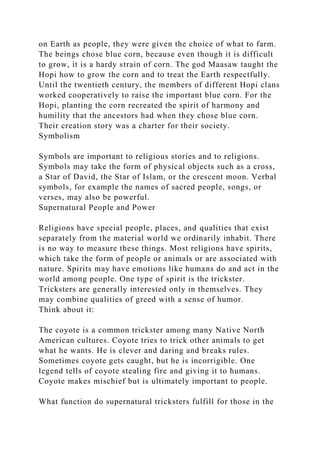 on Earth as people, they were given the choice of what to farm.
The beings chose blue corn, because even though it is difficult
to grow, it is a hardy strain of corn. The god Maasaw taught the
Hopi how to grow the corn and to treat the Earth respectfully.
Until the twentieth century, the members of different Hopi clans
worked cooperatively to raise the important blue corn. For the
Hopi, planting the corn recreated the spirit of harmony and
humility that the ancestors had when they chose blue corn.
Their creation story was a charter for their society.
Symbolism
Symbols are important to religious stories and to religions.
Symbols may take the form of physical objects such as a cross,
a Star of David, the Star of Islam, or the crescent moon. Verbal
symbols, for example the names of sacred people, songs, or
verses, may also be powerful.
Supernatural People and Power
Religions have special people, places, and qualities that exist
separately from the material world we ordinarily inhabit. There
is no way to measure these things. Most religions have spirits,
which take the form of people or animals or are associated with
nature. Spirits may have emotions like humans do and act in the
world among people. One type of spirit is the trickster.
Tricksters are generally interested only in themselves. They
may combine qualities of greed with a sense of humor.
Think about it:
The coyote is a common trickster among many Native North
American cultures. Coyote tries to trick other animals to get
what he wants. He is clever and daring and breaks rules.
Sometimes coyote gets caught, but he is incorrigible. One
legend tells of coyote stealing fire and giving it to humans.
Coyote makes mischief but is ultimately important to people.
What function do supernatural tricksters fulfill for those in the
 