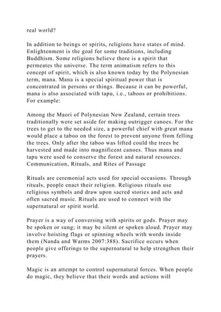 real world?
In addition to beings or spirits, religions have states of mind.
Enlightenment is the goal for some traditions, including
Buddhism. Some religions believe there is a spirit that
permeates the universe. The term animatism refers to this
concept of spirit, which is also known today by the Polynesian
term, mana. Mana is a special spiritual power that is
concentrated in persons or things. Because it can be powerful,
mana is also associated with tapu, i.e., taboos or prohibitions.
For example:
Among the Maori of Polynesian New Zealand, certain trees
traditionally were set aside for making outrigger canoes. For the
trees to get to the needed size, a powerful chief with great mana
would place a taboo on the forest to prevent anyone from felling
the trees. Only after the taboo was lifted could the trees be
harvested and made into magnificent canoes. Thus mana and
tapu were used to conserve the forest and natural resources.
Communication, Rituals, and Rites of Passage
Rituals are ceremonial acts used for special occasions. Through
rituals, people enact their religion. Religious rituals use
religious symbols and draw upon sacred stories and acts and
often sacred music. Rituals are used to connect with the
supernatural or spirit world.
Prayer is a way of conversing with spirits or gods. Prayer may
be spoken or sung; it may be silent or spoken aloud. Prayer may
involve hoisting flags or spinning wheels with words inside
them (Nanda and Warms 2007:388). Sacrifice occurs when
people give offerings to the supernatural to help strengthen their
prayers.
Magic is an attempt to control supernatural forces. When people
do magic, they believe that their words and actions will
 