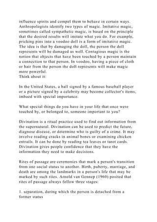 influence spirits and compel them to behave in certain ways.
Anthropologists identify two types of magic. Imitative magic,
sometimes called sympathetic magic, is based on the principle
that the desired results will imitate what you do. For example,
pricking pins into a voodoo doll is a form of imitative magic.
The idea is that by damaging the doll, the person the doll
represents will be damaged as well. Contagious magic is the
notion that objects that have been touched by a person maintain
a connection to that person. In voodoo, having a piece of cloth
or hair from the person the doll represents will make magic
more powerful.
Think about it:
In the United States, a ball signed by a famous baseball player
or a picture signed by a celebrity may become collector's items,
imbued with special importance.
What special things do you have in your life that once were
touched by, or belonged to, someone important to you?
Divination is a ritual practice used to find out information from
the supernatural. Divination can be used to predict the future,
diagnose disease, or determine who is guilty of a crime. It may
involve reading cracks in animal bones or examining chicken
entrails. It can be done by reading tea leaves or tarot cards.
Divination gives people confidence that they have the
information they need to make decisions.
Rites of passage are ceremonies that mark a person's transition
from one social status to another. Birth, puberty, marriage, and
death are among the landmarks in a person's life that may be
marked by such rites. Arnold van Gennep (1960) posited that
rites of passage always follow three stages:
1. separation, during which the person is detached from a
former status
 