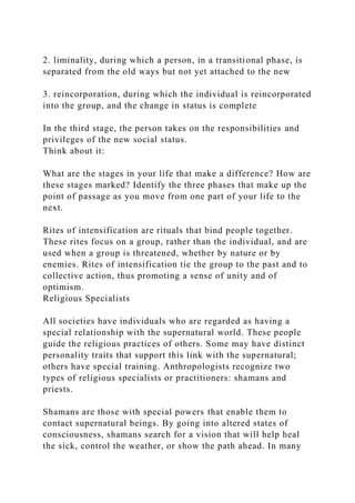 2. liminality, during which a person, in a transitional phase, is
separated from the old ways but not yet attached to the new
3. reincorporation, during which the individual is reincorporated
into the group, and the change in status is complete
In the third stage, the person takes on the responsibilities and
privileges of the new social status.
Think about it:
What are the stages in your life that make a difference? How are
these stages marked? Identify the three phases that make up the
point of passage as you move from one part of your life to the
next.
Rites of intensification are rituals that bind people together.
These rites focus on a group, rather than the individual, and are
used when a group is threatened, whether by nature or by
enemies. Rites of intensification tie the group to the past and to
collective action, thus promoting a sense of unity and of
optimism.
Religious Specialists
All societies have individuals who are regarded as having a
special relationship with the supernatural world. These people
guide the religious practices of others. Some may have distinct
personality traits that support this link with the supernatural;
others have special training. Anthropologists recognize two
types of religious specialists or practitioners: shamans and
priests.
Shamans are those with special powers that enable them to
contact supernatural beings. By going into altered states of
consciousness, shamans search for a vision that will help heal
the sick, control the weather, or show the path ahead. In many
 