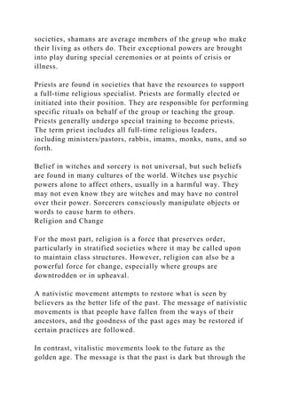 societies, shamans are average members of the group who make
their living as others do. Their exceptional powers are brought
into play during special ceremonies or at points of crisis or
illness.
Priests are found in societies that have the resources to support
a full-time religious specialist. Priests are formally elected or
initiated into their position. They are responsible for performing
specific rituals on behalf of the group or teaching the group.
Priests generally undergo special training to become priests.
The term priest includes all full-time religious leaders,
including ministers/pastors, rabbis, imams, monks, nuns, and so
forth.
Belief in witches and sorcery is not universal, but such beliefs
are found in many cultures of the world. Witches use psychic
powers alone to affect others, usually in a harmful way. They
may not even know they are witches and may have no control
over their power. Sorcerers consciously manipulate objects or
words to cause harm to others.
Religion and Change
For the most part, religion is a force that preserves order,
particularly in stratified societies where it may be called upon
to maintain class structures. However, religion can also be a
powerful force for change, especially where groups are
downtrodden or in upheaval.
A nativistic movement attempts to restore what is seen by
believers as the better life of the past. The message of nativistic
movements is that people have fallen from the ways of their
ancestors, and the goodness of the past ages may be restored if
certain practices are followed.
In contrast, vitalistic movements look to the future as the
golden age. The message is that the past is dark but through the
 
