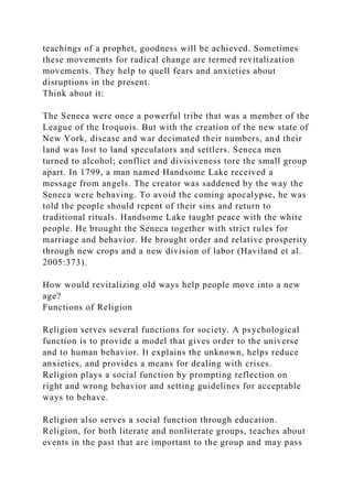 teachings of a prophet, goodness will be achieved. Sometimes
these movements for radical change are termed revitalization
movements. They help to quell fears and anxieties about
disruptions in the present.
Think about it:
The Seneca were once a powerful tribe that was a member of the
League of the Iroquois. But with the creation of the new state of
New York, disease and war decimated their numbers, and their
land was lost to land speculators and settlers. Seneca men
turned to alcohol; conflict and divisiveness tore the small group
apart. In 1799, a man named Handsome Lake received a
message from angels. The creator was saddened by the way the
Seneca were behaving. To avoid the coming apocalypse, he was
told the people should repent of their sins and return to
traditional rituals. Handsome Lake taught peace with the white
people. He brought the Seneca together with strict rules for
marriage and behavior. He brought order and relative prosperity
through new crops and a new division of labor (Haviland et al.
2005:373).
How would revitalizing old ways help people move into a new
age?
Functions of Religion
Religion serves several functions for society. A psychological
function is to provide a model that gives order to the universe
and to human behavior. It explains the unknown, helps reduce
anxieties, and provides a means for dealing with crises.
Religion plays a social function by prompting reflection on
right and wrong behavior and setting guidelines for acceptable
ways to behave.
Religion also serves a social function through education.
Religion, for both literate and nonliterate groups, teaches about
events in the past that are important to the group and may pass
 