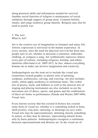 along practical skills and information needed for survival.
Another social function of religion is maintenance of social
solidarity through support of group unity. Common beliefs,
rituals, and songs reinforce group identity. Religion may also be
used to justify war.
3. The Arts
What Is Art?
Art is the creative use of imagination to interpret and enjoy life.
Artistic expression is universal in the human experience. In
every society, once the need for physical survival has been met,
people turn to art, whether to decorate a container, embroider
clothing, or compose a song. Art symbolically expresses almost
every part of culture, including religious, kinship, and ethnic
identities (Haviland et al. 2005:367). In fact, almost everything
humans do or make can involve imagination and creativity.
Anthropologists use the term art to include the visual arts
(sometimes termed graphic or plastic arts) of painting,
sculpture, architecture, carving, and weaving. Art also includes
crafts, which apply aesthetics to utilitarian items. The verbal
arts of poetry, myth, and folklore as well as the musical arts of
singing and playing instruments are also included, as are the
movement arts of dance, sports, and games and the combination
of these art forms in performance (Nanda and Warms 2007:409).
Visual Arts
Every known society that has existed in history has created
some form of visual art, whether it is something etched in bone,
shell jewelry, clay pots, tattooing, or drawings on cave walls.
Visual arts may be representational, imitating closely something
in nature, or they may be abstract, representing natural forms
only by basic patterns. Anthropologists recognize a continuum
between representational and abstract art. In the visual art of
 