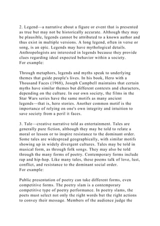 2. Legend—a narrative about a figure or event that is presented
as true but may not be historically accurate. Although they may
be plausible, legends cannot be attributed to a known author and
thus exist in multiple versions. A long legend, often in verse or
song, is an epic. Legends may have mythological details.
Anthropologists are interested in legends because they provide
clues regarding ideal expected behavior within a society.
For example:
Through metaphors, legends and myths speak to underlying
themes that guide people's lives. In his book, Hero with a
Thousand Faces (1968), Joseph Campbell maintains that certain
myths have similar themes but different contexts and characters,
depending on the culture. In our own society, the films in the
Star Wars series have the same motifs as many ancient
legends—that is, hero stories. Another common motif is the
importance of relying on one's own integrity and intuition to
save society from a peril it faces.
3. Tale—creative narrative told as entertainment. Tales are
generally pure fiction, although they may be told to relate a
moral or lesson or to inspire resistance to the dominant order.
Some tales are widespread geographically, with similar motifs
showing up in widely divergent cultures. Tales may be told in
musical form, as through folk songs. They may also be told
through the many forms of poetry. Contemporary forms include
rap and hip-hop. Like many tales, these poems talk of love, lust,
conflict, and resistance to the dominant social order.
For example:
Public presentation of poetry can take different forms, even
competitive forms. The poetry slam is a contemporary
competitive type of poetry performance. In poetry slams, the
poets must select not only the right words but the right actions
to convey their message. Members of the audience judge the
 