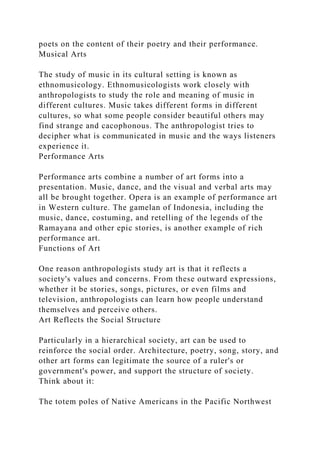 poets on the content of their poetry and their performance.
Musical Arts
The study of music in its cultural setting is known as
ethnomusicology. Ethnomusicologists work closely with
anthropologists to study the role and meaning of music in
different cultures. Music takes different forms in different
cultures, so what some people consider beautiful others may
find strange and cacophonous. The anthropologist tries to
decipher what is communicated in music and the ways listeners
experience it.
Performance Arts
Performance arts combine a number of art forms into a
presentation. Music, dance, and the visual and verbal arts may
all be brought together. Opera is an example of performance art
in Western culture. The gamelan of Indonesia, including the
music, dance, costuming, and retelling of the legends of the
Ramayana and other epic stories, is another example of rich
performance art.
Functions of Art
One reason anthropologists study art is that it reflects a
society's values and concerns. From these outward expressions,
whether it be stories, songs, pictures, or even films and
television, anthropologists can learn how people understand
themselves and perceive others.
Art Reflects the Social Structure
Particularly in a hierarchical society, art can be used to
reinforce the social order. Architecture, poetry, song, story, and
other art forms can legitimate the source of a ruler's or
government's power, and support the structure of society.
Think about it:
The totem poles of Native Americans in the Pacific Northwest
 