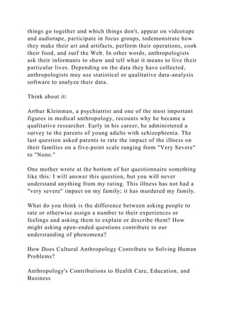 things go together and which things don't, appear on videotape
and audiotape, participate in focus groups, todemonstrate how
they make their art and artifacts, perform their operations, cook
their food, and surf the Web. In other words, anthropologists
ask their informants to show and tell what it means to live their
particular lives. Depending on the data they have collected,
anthropologists may use statistical or qualitative data-analysis
software to analyze their data.
Think about it:
Arthur Kleinman, a psychiatrist and one of the most important
figures in medical anthropology, recounts why he became a
qualitative researcher. Early in his career, he administered a
survey to the parents of young adults with schizophrenia. The
last question asked parents to rate the impact of the illness on
their families on a five-point scale ranging from "Very Severe"
to "None."
One mother wrote at the bottom of her questionnaire something
like this: I will answer this question, but you will never
understand anything from my rating. This illness has not had a
"very severe" impact on my family; it has murdered my family.
What do you think is the difference between asking people to
rate or otherwise assign a number to their experiences or
feelings and asking them to explain or describe them? How
might asking open-ended questions contribute to our
understanding of phenomena?
How Does Cultural Anthropology Contribute to Solving Human
Problems?
Anthropology's Contributions to Health Care, Education, and
Business
 
