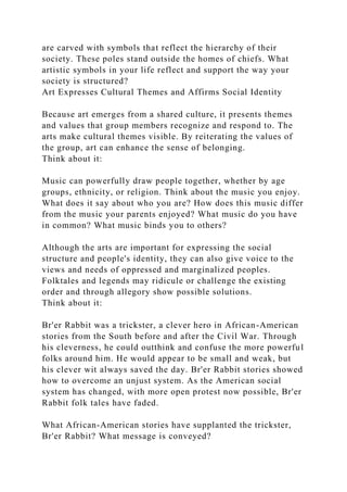 are carved with symbols that reflect the hierarchy of their
society. These poles stand outside the homes of chiefs. What
artistic symbols in your life reflect and support the way your
society is structured?
Art Expresses Cultural Themes and Affirms Social Identity
Because art emerges from a shared culture, it presents themes
and values that group members recognize and respond to. The
arts make cultural themes visible. By reiterating the values of
the group, art can enhance the sense of belonging.
Think about it:
Music can powerfully draw people together, whether by age
groups, ethnicity, or religion. Think about the music you enjoy.
What does it say about who you are? How does this music differ
from the music your parents enjoyed? What music do you have
in common? What music binds you to others?
Although the arts are important for expressing the social
structure and people's identity, they can also give voice to the
views and needs of oppressed and marginalized peoples.
Folktales and legends may ridicule or challenge the existing
order and through allegory show possible solutions.
Think about it:
Br'er Rabbit was a trickster, a clever hero in African-American
stories from the South before and after the Civil War. Through
his cleverness, he could outthink and confuse the more powerful
folks around him. He would appear to be small and weak, but
his clever wit always saved the day. Br'er Rabbit stories showed
how to overcome an unjust system. As the American social
system has changed, with more open protest now possible, Br'er
Rabbit folk tales have faded.
What African-American stories have supplanted the trickster,
Br'er Rabbit? What message is conveyed?
 