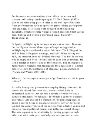 Performance art presentations also reflect the values and
concerns of society. Anthropologist Clifford Geertz (1973)
coined the term deep play to refer to the messages that come
from performances such as sports or games where participants
join together. His classic work focused on the Balinese
cockfight, which reflected values of good and evil, beast versus
man. Betting and winning expressed social hierarchy.
Think about it:
In Spain, bullfighting is not seen as violent or cruel. Because
the bullfighter cannot show signs of anger or aggression,
bullfighting is considered a beautiful ritual. The killing of the
bull is done with grace, courage, and skill. When facing the
bull, the matador does not initiate violence. The bull is the one
who is angry and wild. The matador is calm and controlled. He
is the master of himself and of the situation. The bullfight is a
performance whereby man transcends the aggression of animal
nature to show the perfection of elegance, poise, and honor
(Nanda and Warms 2007:420).
What are the deep-play messages of performance events in your
culture?
Art adds beauty and pleasure to everyday living. However, it
serves additional functions that, when studied, help us
understand cultures. Art reveals a people's worldview and a
culture's standards for behavior. It reflects a culture's customs
and values. All arts can be created for religious purposes, to
honor a sacred being or an ancestral spirit. Any art form can
support the cohesiveness of the society from which it comes and
can also reveal political themes and influence social change.
The arts support cultural identity by linking people to each
other and with their past. Art helps us interpret real events.
 