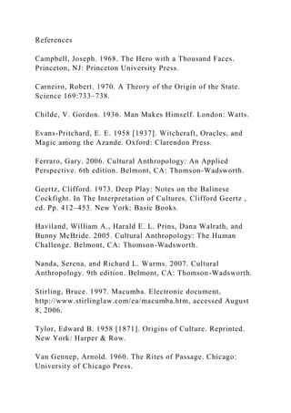 References
Campbell, Joseph. 1968. The Hero with a Thousand Faces.
Princeton, NJ: Princeton University Press.
Carneiro, Robert. 1970. A Theory of the Origin of the State.
Science 169:733–738.
Childe, V. Gordon. 1936. Man Makes Himself. London: Watts.
Evans-Pritchard, E. E. 1958 [1937]. Witchcraft, Oracles, and
Magic among the Azande. Oxford: Clarendon Press.
Ferraro, Gary. 2006. Cultural Anthropology: An Applied
Perspective. 6th edition. Belmont, CA: Thomson-Wadsworth.
Geertz, Clifford. 1973. Deep Play: Notes on the Balinese
Cockfight. In The Interpretation of Cultures. Clifford Geertz ,
ed. Pp. 412–453. New York: Basic Books.
Haviland, William A., Harald E. L. Prins, Dana Walrath, and
Bunny McBride. 2005. Cultural Anthropology: The Human
Challenge. Belmont, CA: Thomson-Wadsworth.
Nanda, Serena, and Richard L. Warms. 2007. Cultural
Anthropology. 9th edition. Belmont, CA: Thomson-Wadsworth.
Stirling, Bruce. 1997. Macumba. Electronic document,
http://www.stirlinglaw.com/ea/macumba.htm, accessed August
8, 2006.
Tylor, Edward B. 1958 [1871]. Origins of Culture. Reprinted.
New York: Harper & Row.
Van Gennep, Arnold. 1960. The Rites of Passage. Chicago:
University of Chicago Press.
 