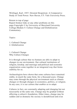 Wittfogal, Karl. 1957. Oriental Despotism: A Comparative
Study of Total Power. New Haven, CT: Yale University Press.
Return to top of page
Report broken links or any other problems on this
page.Copyright © by University of Maryland University
College.Module 5: Culture Change and Globalization
Commentary
Topics
1. Cultural Change
2. Globalization
1. Cultural Change
Why Culture Changes
It is through culture that we humans are able to adapt to
changes in our environment. Our cultural institutions of
religion, kinship, and marriage and political and economic
organization come together in an integrated way that forms
stability for us.
Archaeologists have shown that some cultures have remained
stable, in much the same form, for a thousand years. Change
may come through the physical environment such as climate
changes or through changes in economics, politics, or religion.
In any case, it is our culture that enables us to adapt.
Cultures in fact, are constantly adapting and changing but not
necessarily at the same rate. Change may be gradual without
affecting a culture's foundation. Other times, change may be
sudden and so dramatic the society is destabilized and even
 