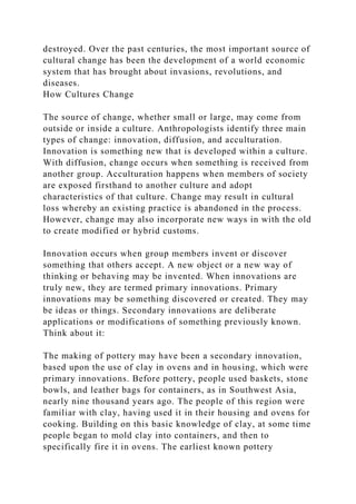 destroyed. Over the past centuries, the most important source of
cultural change has been the development of a world economic
system that has brought about invasions, revolutions, and
diseases.
How Cultures Change
The source of change, whether small or large, may come from
outside or inside a culture. Anthropologists identify three main
types of change: innovation, diffusion, and acculturation.
Innovation is something new that is developed within a culture.
With diffusion, change occurs when something is received from
another group. Acculturation happens when members of society
are exposed firsthand to another culture and adopt
characteristics of that culture. Change may result in cultural
loss whereby an existing practice is abandoned in the process.
However, change may also incorporate new ways in with the old
to create modified or hybrid customs.
Innovation occurs when group members invent or discover
something that others accept. A new object or a new way of
thinking or behaving may be invented. When innovations are
truly new, they are termed primary innovations. Primary
innovations may be something discovered or created. They may
be ideas or things. Secondary innovations are deliberate
applications or modifications of something previously known.
Think about it:
The making of pottery may have been a secondary innovation,
based upon the use of clay in ovens and in housing, which were
primary innovations. Before pottery, people used baskets, stone
bowls, and leather bags for containers, as in Southwest Asia,
nearly nine thousand years ago. The people of this region were
familiar with clay, having used it in their housing and ovens for
cooking. Building on this basic knowledge of clay, at some time
people began to mold clay into containers, and then to
specifically fire it in ovens. The earliest known pottery
 
