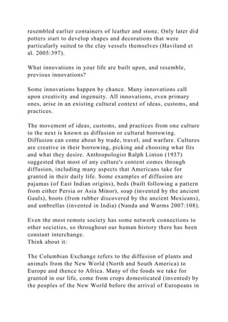 resembled earlier containers of leather and stone. Only later did
potters start to develop shapes and decorations that were
particularly suited to the clay vessels themselves (Haviland et
al. 2005:397).
What innovations in your life are built upon, and resemble,
previous innovations?
Some innovations happen by chance. Many innovations call
upon creativity and ingenuity. All innovations, even primary
ones, arise in an existing cultural context of ideas, customs, and
practices.
The movement of ideas, customs, and practices from one culture
to the next is known as diffusion or cultural borrowing.
Diffusion can come about by trade, travel, and warfare. Cultures
are creative in their borrowing, picking and choosing what fits
and what they desire. Anthropologist Ralph Linton (1937)
suggested that most of any culture's content comes through
diffusion, including many aspects that Americans take for
granted in their daily life. Some examples of diffusion are
pajamas (of East Indian origins), beds (built following a pattern
from either Persia or Asia Minor), soap (invented by the ancient
Gauls), boots (from rubber discovered by the ancient Mexicans),
and umbrellas (invented in India) (Nanda and Warms 2007:108).
Even the most remote society has some network connections to
other societies, so throughout our human history there has been
constant interchange.
Think about it:
The Columbian Exchange refers to the diffusion of plants and
animals from the New World (North and South America) to
Europe and thence to Africa. Many of the foods we take for
granted in our life, come from crops domesticated (invented) by
the peoples of the New World before the arrival of Europeans in
 