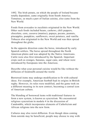 1492. The Irish potato, on which the people of Ireland became
totally dependent, came originally from South America.
Tomatoes, so much a part of Italian cuisine, also came from the
New World.
Foods from avocados to zucchinis originated in the New World.
Other such foods included beans, cashews, chili peppers,
chocolate, corn, cassava (manioc), papaya, pecans, peanuts,
pineapples, pumpkins, sunflowers, sweet potatoes, and vanilla.
Tobacco also originated in the New World and was then spread
throughout the globe.
In the opposite direction came the horse, introduced by early
Spanish settlers. The horse spread throughout the North
American plains and was adopted by the Native Americans.
Cattle were also first introduced by the Spanish. Important
crops such as oranges, bananas, sugar cane, and wheat were
introduced by Europeans into the Americas.
Describe what your personal cuisine would be like without the
diffusion of foodstuffs around the world.
Borrowed items may undergo modification to fit with cultural
ideas. For example, American football had its origins in British
rugby. However, its rules were modified, and the game took on
a different meaning in its new context, becoming a central icon
of American culture.
The blending of borrowed items with traditional features to
form a new system, is known as syncretism. We encountered
religious syncretism in module 4 in the discussion of
Candomble, which incorporates elements of Catholicism and
African religions into the new form.
Cultures may also resist diffusion. Even though ideas coming
from outside may be beneficial, people may choose to stay with
 