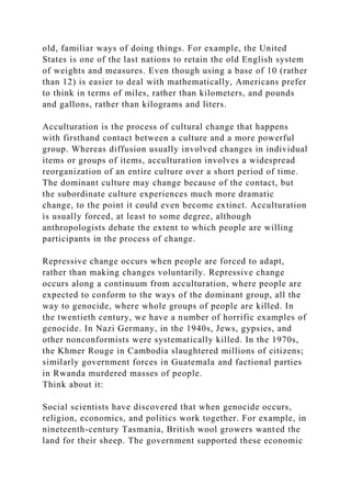 old, familiar ways of doing things. For example, the United
States is one of the last nations to retain the old English system
of weights and measures. Even though using a base of 10 (rather
than 12) is easier to deal with mathematically, Americans prefer
to think in terms of miles, rather than kilometers, and pounds
and gallons, rather than kilograms and liters.
Acculturation is the process of cultural change that happens
with firsthand contact between a culture and a more powerful
group. Whereas diffusion usually involved changes in individual
items or groups of items, acculturation involves a widespread
reorganization of an entire culture over a short period of time.
The dominant culture may change because of the contact, but
the subordinate culture experiences much more dramatic
change, to the point it could even become extinct. Acculturation
is usually forced, at least to some degree, although
anthropologists debate the extent to which people are willing
participants in the process of change.
Repressive change occurs when people are forced to adapt,
rather than making changes voluntarily. Repressive change
occurs along a continuum from acculturation, where people are
expected to conform to the ways of the dominant group, all the
way to genocide, where whole groups of people are killed. In
the twentieth century, we have a number of horrific examples of
genocide. In Nazi Germany, in the 1940s, Jews, gypsies, and
other nonconformists were systematically killed. In the 1970s,
the Khmer Rouge in Cambodia slaughtered millions of citizens;
similarly government forces in Guatemala and factional parties
in Rwanda murdered masses of people.
Think about it:
Social scientists have discovered that when genocide occurs,
religion, economics, and politics work together. For example, in
nineteenth-century Tasmania, British wool growers wanted the
land for their sheep. The government supported these economic
 
