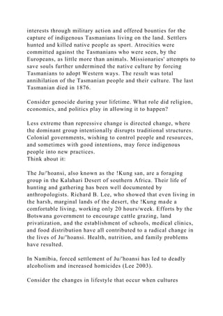 interests through military action and offered bounties for the
capture of indigenous Tasmanians living on the land. Settlers
hunted and killed native people as sport. Atrocities were
committed against the Tasmanians who were seen, by the
Europeans, as little more than animals. Missionaries' attempts to
save souls further undermined the native culture by forcing
Tasmanians to adopt Western ways. The result was total
annihilation of the Tasmanian people and their culture. The last
Tasmanian died in 1876.
Consider genocide during your lifetime. What role did religion,
economics, and politics play in allowing it to happen?
Less extreme than repressive change is directed change, where
the dominant group intentionally disrupts traditional structures.
Colonial governments, wishing to control people and resources,
and sometimes with good intentions, may force indigenous
people into new practices.
Think about it:
The Ju/'hoansi, also known as the !Kung san, are a foraging
group in the Kalahari Desert of southern Africa. Their life of
hunting and gathering has been well documented by
anthropologists. Richard B. Lee, who showed that even living in
the harsh, marginal lands of the desert, the !Kung made a
comfortable living, working only 20 hours/week. Efforts by the
Botswana government to encourage cattle grazing, land
privatization, and the establishment of schools, medical clinics,
and food distribution have all contributed to a radical change in
the lives of Ju/'hoansi. Health, nutrition, and family problems
have resulted.
In Namibia, forced settlement of Ju/'hoansi has led to deadly
alcoholism and increased homicides (Lee 2003).
Consider the changes in lifestyle that occur when cultures
 