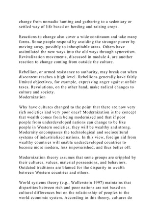 change from nomadic hunting and gathering to a sedentary or
settled way of life based on herding and raising crops.
Reactions to change also cover a wide continuum and take many
forms. Some people respond by avoiding the stronger power by
moving away, possibly to inhospitable areas. Others have
assimilated the new ways into the old ways through syncretism.
Revitalization movements, discussed in module 4, are another
reaction to change coming from outside the culture.
Rebellion, or armed resistance to authority, may break out when
discontent reaches a high level. Rebellions generally have fairly
limited objectives, for example, expressing anger against unfair
taxes. Revolutions, on the other hand, make radical changes to
culture and society.
Modernization
Why have cultures changed to the point that there are now very
rich societies and very poor ones? Modernization is the concept
that wealth comes from being modernized and that if poor
people from underdeveloped nations can change to be like
people in Western societies, they will be wealthy and strong.
Modernity encompasses the technological and sociocultural
systems of industrialized nations. In this view, foreign aid from
wealthy countries will enable underdeveloped countries to
become more modern, less impoverished, and thus better off.
Modernization theory assumes that some groups are crippled by
their cultures, values, material possessions, and behaviors.
Outdated traditions are blamed for the disparity in wealth
between Western countries and others.
World systems theory (e.g., Wallerstein 1997) maintains that
disparities between rich and poor nations are not based on
cultural differences but on the relationship of peoples to the
world economic system. According to this theory, cultures do
 