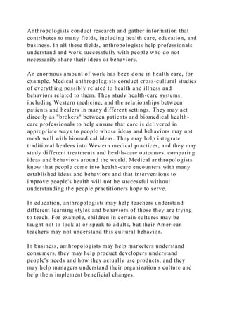 Anthropologists conduct research and gather information that
contributes to many fields, including health care, education, and
business. In all these fields, anthropologists help professionals
understand and work successfully with people who do not
necessarily share their ideas or behaviors.
An enormous amount of work has been done in health care, for
example. Medical anthropologists conduct cross-cultural studies
of everything possibly related to health and illness and
behaviors related to them. They study health-care systems,
including Western medicine, and the relationships between
patients and healers in many different settings. They may act
directly as "brokers" between patients and biomedical health-
care professionals to help ensure that care is delivered in
appropriate ways to people whose ideas and behaviors may not
mesh well with biomedical ideas. They may help integrate
traditional healers into Western medical practices, and they may
study different treatments and health-care outcomes, comparing
ideas and behaviors around the world. Medical anthropologists
know that people come into health-care encounters with many
established ideas and behaviors and that interventions to
improve people's health will not be successful without
understanding the people practitioners hope to serve.
In education, anthropologists may help teachers understand
different learning styles and behaviors of those they are trying
to teach. For example, children in certain cultures may be
taught not to look at or speak to adults, but their American
teachers may not understand this cultural behavior.
In business, anthropologists may help marketers understand
consumers, they may help product developers understand
people's needs and how they actually use products, and they
may help managers understand their organization's culture and
help them implement beneficial changes.
 