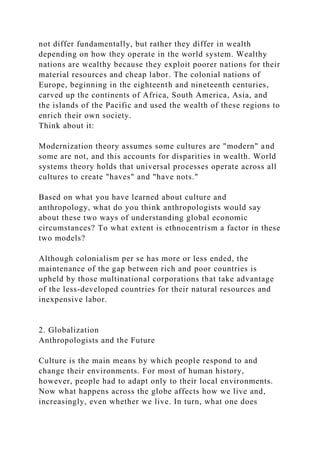 not differ fundamentally, but rather they differ in wealth
depending on how they operate in the world system. Wealthy
nations are wealthy because they exploit poorer nations for their
material resources and cheap labor. The colonial nations of
Europe, beginning in the eighteenth and nineteenth centuries,
carved up the continents of Africa, South America, Asia, and
the islands of the Pacific and used the wealth of these regions to
enrich their own society.
Think about it:
Modernization theory assumes some cultures are "modern" and
some are not, and this accounts for disparities in wealth. World
systems theory holds that universal processes operate across all
cultures to create "haves" and "have nots."
Based on what you have learned about culture and
anthropology, what do you think anthropologists would say
about these two ways of understanding global economic
circumstances? To what extent is ethnocentrism a factor in these
two models?
Although colonialism per se has more or less ended, the
maintenance of the gap between rich and poor countries is
upheld by those multinational corporations that take advantage
of the less-developed countries for their natural resources and
inexpensive labor.
2. Globalization
Anthropologists and the Future
Culture is the main means by which people respond to and
change their environments. For most of human history,
however, people had to adapt only to their local environments.
Now what happens across the globe affects how we live and,
increasingly, even whether we live. In turn, what one does
 