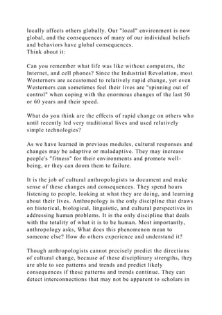 locally affects others globally. Our "local" environment is now
global, and the consequences of many of our individual beliefs
and behaviors have global consequences.
Think about it:
Can you remember what life was like without computers, the
Internet, and cell phones? Since the Industrial Revolution, most
Westerners are accustomed to relatively rapid change, yet even
Westerners can sometimes feel their lives are "spinning out of
control" when coping with the enormous changes of the last 50
or 60 years and their speed.
What do you think are the effects of rapid change on others who
until recently led very traditional lives and used relatively
simple technologies?
As we have learned in previous modules, cultural responses and
changes may be adaptive or maladaptive. They may increase
people's "fitness" for their environments and promote well-
being, or they can doom them to failure.
It is the job of cultural anthropologists to document and make
sense of these changes and consequences. They spend hours
listening to people, looking at what they are doing, and learning
about their lives. Anthropology is the only discipline that draws
on historical, biological, linguistic, and cultural perspectives in
addressing human problems. It is the only discipline that deals
with the totality of what it is to be human. Most importantly,
anthropology asks, What does this phenomenon mean to
someone else? How do others experience and understand it?
Though anthropologists cannot precisely predict the directions
of cultural change, because of these disciplinary strengths, they
are able to see patterns and trends and predict likely
consequences if these patterns and trends continue. They can
detect interconnections that may not be apparent to scholars in
 