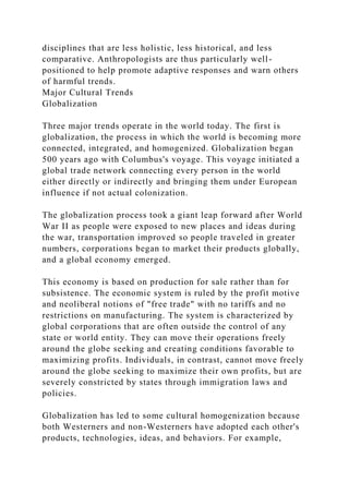 disciplines that are less holistic, less historical, and less
comparative. Anthropologists are thus particularly well-
positioned to help promote adaptive responses and warn others
of harmful trends.
Major Cultural Trends
Globalization
Three major trends operate in the world today. The first is
globalization, the process in which the world is becoming more
connected, integrated, and homogenized. Globalization began
500 years ago with Columbus's voyage. This voyage initiated a
global trade network connecting every person in the world
either directly or indirectly and bringing them under European
influence if not actual colonization.
The globalization process took a giant leap forward after World
War II as people were exposed to new places and ideas during
the war, transportation improved so people traveled in greater
numbers, corporations began to market their products globally,
and a global economy emerged.
This economy is based on production for sale rather than for
subsistence. The economic system is ruled by the profit motive
and neoliberal notions of "free trade" with no tariffs and no
restrictions on manufacturing. The system is characterized by
global corporations that are often outside the control of any
state or world entity. They can move their operations freely
around the globe seeking and creating conditions favorable to
maximizing profits. Individuals, in contrast, cannot move freely
around the globe seeking to maximize their own profits, but are
severely constricted by states through immigration laws and
policies.
Globalization has led to some cultural homogenization because
both Westerners and non-Westerners have adopted each other's
products, technologies, ideas, and behaviors. For example,
 