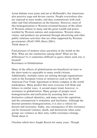 Asian Indians wear jeans and eat at McDonald's, but Americans
also practice yoga and devour curries. People everywhere also
are exposed to mass media, and they communicate with each
other and find information on the Internet. However, most of
this homogenization is Western-oriented because of the allure
of Western culture to many and the great wealth and power
wielded by Western nations and corporations. Western ideas,
values, and products are promoted through advertising and other
public relations activities that are often supported by Western
governments (Wolf 1999; Hertz 2001).
Think about it:
Find pictures of modern cities anywhere in the world on the
Web. What are the similarities among them? What are the
differences? Is it sometimes difficult to guess where each city is
located?
Resistance to Globalization
Many of the effects of globalization are beneficial (at least in
the short term) or enjoyable to many world citizens.
Additionally, multiple states are uniting through organizations
such as the European Union or initiatives such as the North
American Free Trade Agreement to better compete in the world
marketplace. Many predict that soon everyone will think and
behave in similar ways. A second major trend, however, is
resistance to globalization. Many groups of people resist
homogenization and unification by asserting their own
distinctive cultural identities, and many resist the capitalism
and the consumerism it stimulates and facilitates. Although the
Internet promotes homogenization, it is also a vehicle for
dissent and resistance. Sadly, one consequence of this resistance
can be increased violence, death, and destruction when some
groups see violence as their only viable resistance strategy.
Think about it:
Chechen rebels have fought Russia for many years. Though
 