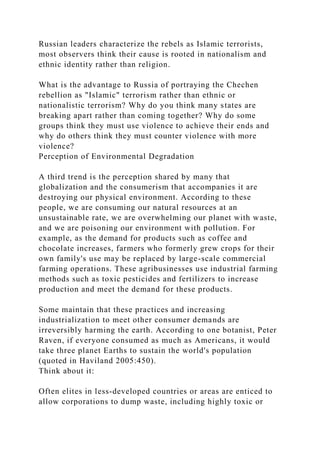 Russian leaders characterize the rebels as Islamic terrorists,
most observers think their cause is rooted in nationalism and
ethnic identity rather than religion.
What is the advantage to Russia of portraying the Chechen
rebellion as "Islamic" terrorism rather than ethnic or
nationalistic terrorism? Why do you think many states are
breaking apart rather than coming together? Why do some
groups think they must use violence to achieve their ends and
why do others think they must counter violence with more
violence?
Perception of Environmental Degradation
A third trend is the perception shared by many that
globalization and the consumerism that accompanies it are
destroying our physical environment. According to these
people, we are consuming our natural resources at an
unsustainable rate, we are overwhelming our planet with waste,
and we are poisoning our environment with pollution. For
example, as the demand for products such as coffee and
chocolate increases, farmers who formerly grew crops for their
own family's use may be replaced by large-scale commercial
farming operations. These agribusinesses use industrial farming
methods such as toxic pesticides and fertilizers to increase
production and meet the demand for these products.
Some maintain that these practices and increasing
industrialization to meet other consumer demands are
irreversibly harming the earth. According to one botanist, Peter
Raven, if everyone consumed as much as Americans, it would
take three planet Earths to sustain the world's population
(quoted in Haviland 2005:450).
Think about it:
Often elites in less-developed countries or areas are enticed to
allow corporations to dump waste, including highly toxic or
 