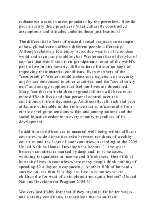 radioactive waste, in areas populated by the powerless. How do
people justify these practices? What culturally constructed
assumptions and attitudes underlie these justifications?
The differential effects of waste disposal are just one example
of how globalization affects different people differently.
Although relatively few enjoy incredible wealth in the modern
world and even many middle-class Westerners have lifestyles of
comfort that would stun their grandparents, most of the world's
people live in dire poverty. Billions have little or no hope of
improving their material conditions. Even members of the
"comfortable" Western middle class may experience insecurity
as jobs are outsourced to other countries, and the "social safety
nets" and energy supplies that fuel our lives are threatened.
Many fear that their children or grandchildren will have much
more difficult lives and that personal control over the
conditions of life is decreasing. Additionally, all, rich and poor
alike, are vulnerable to the violence that so often results from
ethnic or religious tensions within and among nations and the
social injustice endemic to every country regardless of its
development.
In addition to differences in material well-being within affluent
countries, wide disparities exist between residents of wealthy
countries and residents of poor countries. According to the 2005
United Nations Human Development Report, "…the space
between countries is marked by deep and, in some cases,
widening inequalities in income and life chances. One-fifth of
humanity lives in countries where many people think nothing of
spending $2 a day on a cappuccino. Another fifth of humanity
survive on less than $1 a day and live in countries where
children die for want of a simple anti-mosquito bednet" (United
Nations Development Program 2005:3).
Workers justifiably fear that if they organize for better wages
and working conditions, corporations that value their
 