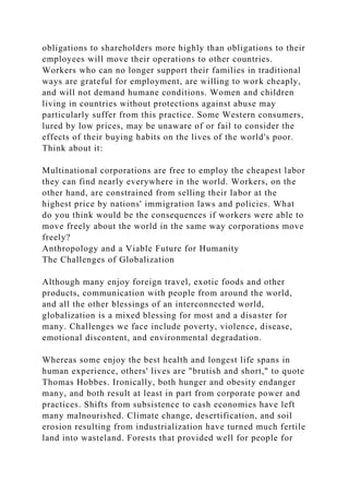 obligations to shareholders more highly than obligations to their
employees will move their operations to other countries.
Workers who can no longer support their families in traditional
ways are grateful for employment, are willing to work cheaply,
and will not demand humane conditions. Women and children
living in countries without protections against abuse may
particularly suffer from this practice. Some Western consumers,
lured by low prices, may be unaware of or fail to consider the
effects of their buying habits on the lives of the world's poor.
Think about it:
Multinational corporations are free to employ the cheapest labor
they can find nearly everywhere in the world. Workers, on the
other hand, are constrained from selling their labor at the
highest price by nations' immigration laws and policies. What
do you think would be the consequences if workers were able to
move freely about the world in the same way corporations move
freely?
Anthropology and a Viable Future for Humanity
The Challenges of Globalization
Although many enjoy foreign travel, exotic foods and other
products, communication with people from around the world,
and all the other blessings of an interconnected world,
globalization is a mixed blessing for most and a disaster for
many. Challenges we face include poverty, violence, disease,
emotional discontent, and environmental degradation.
Whereas some enjoy the best health and longest life spans in
human experience, others' lives are "brutish and short," to quote
Thomas Hobbes. Ironically, both hunger and obesity endanger
many, and both result at least in part from corporate power and
practices. Shifts from subsistence to cash economies have left
many malnourished. Climate change, desertification, and soil
erosion resulting from industrialization have turned much fertile
land into wasteland. Forests that provided well for people for
 