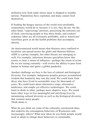 millennia now feed cattle whose meat is shipped to wealthy
nations. Populations have exploded, and many cannot feed
themselves.
If feeding the hungry masses of the world were profitable,
corporations would do it; because it is not, they do not. On the
other hand, "supersizing" portions, processing the nutrients out
of food, convincing people to buy these foods, and workers'
sedentary labor are all extremely profitable, and so Americans'
waistlines grow as do the health problems that accompany
obesity.
An interconnected world means that diseases once confined to
localities can spread across the globe and threaten billions.
AIDS is a prime example, but other threats are emerging as
well. For example, infectious disease specialists know that
sooner or later a strain of influenza—perhaps the strain of avian
flu we are seeing currently—will evolve the ability to pass from
human to human and ignite a global pandemic.
Another challenge we face is the loss of cultural and biological
diversity. For example, indigenous peoples possess accumulated
wisdom that humanity may one day need. We could learn from
those who have lived in sustainable ways for thousands of
years. We could learn about alternative crops, alternative
medicines, and simple yet effective technologies. We could
learn to think in other, perhaps more adaptive ways. We could
learn other ways to live meaningful and satisfying lives by
maintaining cultural diversity as well as the biological diversity
that sustains many people.
Think about it:
What do you think are some of the culturally constructed ideas
that underlie the consumption behaviors of Westerners and,
increasingly, others? What new ideas do you think people would
need to adopt to change these behaviors to sustainable
 