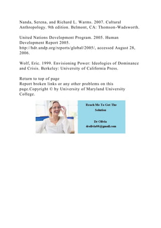 Nanda, Serena, and Richard L. Warms. 2007. Cultural
Anthropology. 9th edition. Belmont, CA: Thomson-Wadsworth.
United Nations Development Program. 2005. Human
Development Report 2005.
http://hdr.undp.org/reports/global/2005/, accessed August 28,
2006.
Wolf, Eric. 1999. Envisioning Power: Ideologies of Dominance
and Crisis. Berkeley: University of California Press.
Return to top of page
Report broken links or any other problems on this
page.Copyright © by University of Maryland University
College.
 