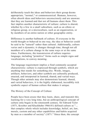 deliberately teach the ideas and behaviors their group deems
appropriate, "normal," or commonsensical. Humans, however,
often absorb ideas and behaviors unconsciously and are unaware
that they are learned and that not all humans share them. This
fact implies another characteristic of culture: culture is shared,
whether by a few in a small subculture, such as an ethnic or
religious group, or a microculture, such as an organization, or
by members of an entire nation or other geographic entity.
Difference is another hallmark of culture. If everyone in the
world thought or behaved in one way, the idea or behavior could
be said to be "natural" rather than cultural. Additionally, culture
varies and is dynamic; it changes through time, though not all
members of a culture change in the same ways or at the same
times. Furthermore, the transmission of culture requires
language, including "primitive" forms such as simple signs and
vocalizations, to convey meaning.
The language requirement implies a final commonly accepted
characteristic: culture is expressed through symbols, which are
anything that stands for something else. Words, images,
artifacts, behaviors, and other symbols are culturally produced,
enacted, and interpreted in learned, shared, and varied ways.
Though other animals may also demonstrate learned, shared,
and varied behaviors, it is the highly elaborated, incredibly rich
symbolic aspect of human culture that makes it unique.
The History of the Concept of Culture
People have been aware that they learn, share, and transmit this
learning for a very long time, but an anthropological concept of
culture only began in the nineteenth century. Sir Edward Tylor
(1871, Kroeber and Kluckhohn 1966:81) defined culture as "…
that complex whole which includes knowledge, belief, art, law,
morals, custom and any other capabilities and habits acquired
by man as a member of society" (1871." Since then, the concept
 
