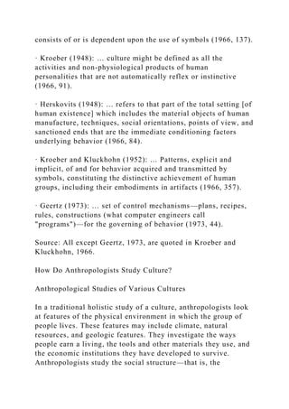 consists of or is dependent upon the use of symbols (1966, 137).
· Kroeber (1948): … culture might be defined as all the
activities and non-physiological products of human
personalities that are not automatically reflex or instinctive
(1966, 91).
· Herskovits (1948): … refers to that part of the total setting [of
human existence] which includes the material objects of human
manufacture, techniques, social orientations, points of view, and
sanctioned ends that are the immediate conditioning factors
underlying behavior (1966, 84).
· Kroeber and Kluckhohn (1952): … Patterns, explicit and
implicit, of and for behavior acquired and transmitted by
symbols, constituting the distinctive achievement of human
groups, including their embodiments in artifacts (1966, 357).
· Geertz (1973): … set of control mechanisms—plans, recipes,
rules, constructions (what computer engineers call
"programs")—for the governing of behavior (1973, 44).
Source: All except Geertz, 1973, are quoted in Kroeber and
Kluckhohn, 1966.
How Do Anthropologists Study Culture?
Anthropological Studies of Various Cultures
In a traditional holistic study of a culture, anthropologists look
at features of the physical environment in which the group of
people lives. These features may include climate, natural
resources, and geologic features. They investigate the ways
people earn a living, the tools and other materials they use, and
the economic institutions they have developed to survive.
Anthropologists study the social structure—that is, the
 
