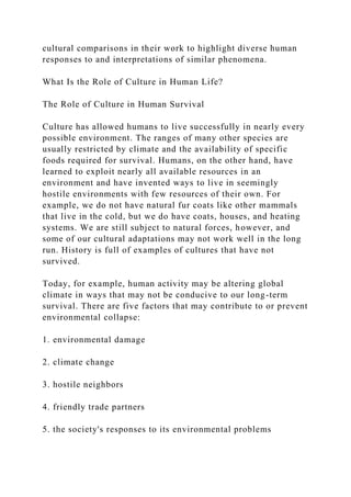 cultural comparisons in their work to highlight diverse human
responses to and interpretations of similar phenomena.
What Is the Role of Culture in Human Life?
The Role of Culture in Human Survival
Culture has allowed humans to live successfully in nearly every
possible environment. The ranges of many other species are
usually restricted by climate and the availability of specific
foods required for survival. Humans, on the other hand, have
learned to exploit nearly all available resources in an
environment and have invented ways to live in seemingly
hostile environments with few resources of their own. For
example, we do not have natural fur coats like other mammals
that live in the cold, but we do have coats, houses, and heating
systems. We are still subject to natural forces, however, and
some of our cultural adaptations may not work well in the long
run. History is full of examples of cultures that have not
survived.
Today, for example, human activity may be altering global
climate in ways that may not be conducive to our long-term
survival. There are five factors that may contribute to or prevent
environmental collapse:
1. environmental damage
2. climate change
3. hostile neighbors
4. friendly trade partners
5. the society's responses to its environmental problems
 