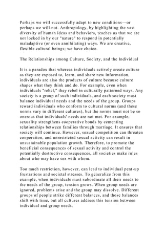 Perhaps we will successfully adapt to new conditions—or
perhaps we will not. Anthropology, by highlighting the vast
diversity of human ideas and behaviors, teaches us that we are
not locked in by our "nature" to respond in potentially
maladaptive (or even annihilating) ways. We are creative,
flexible cultural beings; we have choice.
The Relationships among Culture, Society, and the Individual
It is a paradox that whereas individuals actively create culture
as they are exposed to, learn, and share new information,
individuals are also the products of culture because culture
shapes what they think and do. For example, even when
individuals "rebel," they rebel in culturally patterned ways. Any
society is a group of such individuals, and each society must
balance individual needs and the needs of the group. Groups
reward individuals who conform to cultural norms (and these
norms vary in different cultures), but the norms must not be so
onerous that individuals' needs are not met. For example,
sexuality strengthens cooperative bonds by cementing
relationships between families through marriage. It ensures that
society will continue. However, sexual competition can threaten
cooperation, and unrestricted sexual activity can result in
unsustainable population growth. Therefore, to promote the
beneficial consequences of sexual activity and control the
potentially destructive consequences, all societies make rules
about who may have sex with whom.
Too much restriction, however, can lead to individual pent-up
frustrations and societal stresses. To generalize from this
example, when individuals must subordinate all their needs to
the needs of the group, tension grows. When group needs are
ignored, problems arise and the group may dissolve. Different
groups of people strike different balances, and those balances
shift with time, but all cultures address this tension between
individual and group needs.
 