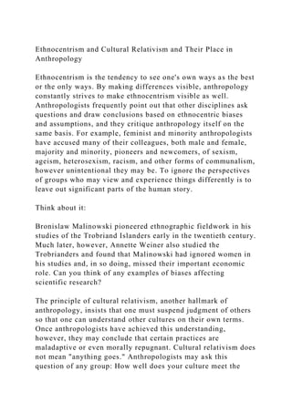 Ethnocentrism and Cultural Relativism and Their Place in
Anthropology
Ethnocentrism is the tendency to see one's own ways as the best
or the only ways. By making differences visible, anthropology
constantly strives to make ethnocentrism visible as well.
Anthropologists frequently point out that other disciplines ask
questions and draw conclusions based on ethnocentric biases
and assumptions, and they critique anthropology itself on the
same basis. For example, feminist and minority anthropologists
have accused many of their colleagues, both male and female,
majority and minority, pioneers and newcomers, of sexism,
ageism, heterosexism, racism, and other forms of communalism,
however unintentional they may be. To ignore the perspectives
of groups who may view and experience things differently is to
leave out significant parts of the human story.
Think about it:
Bronislaw Malinowski pioneered ethnographic fieldwork in his
studies of the Trobriand Islanders early in the twentieth century.
Much later, however, Annette Weiner also studied the
Trobrianders and found that Malinowski had ignored women in
his studies and, in so doing, missed their important economic
role. Can you think of any examples of biases affecting
scientific research?
The principle of cultural relativism, another hallmark of
anthropology, insists that one must suspend judgment of others
so that one can understand other cultures on their own terms.
Once anthropologists have achieved this understanding,
however, they may conclude that certain practices are
maladaptive or even morally repugnant. Cultural relativism does
not mean "anything goes." Anthropologists may ask this
question of any group: How well does your culture meet the
 