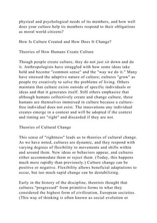 physical and psychological needs of its members, and how well
does your culture help its members respond to their obligations
as moral world citizens?
How Is Culture Created and How Does It Change?
Theories of How Humans Create Culture
Though people create culture, they do not just sit down and do
it. Anthropologists have struggled with how some ideas take
hold and become "common sense" and the "way we do it." Many
have stressed the adaptive nature of culture; cultures "grow" as
people try creatively to solve the problems of living. Others
maintain that culture exists outside of specific individuals or
ideas and that it generates itself. Still others emphasize that
although humans collectively create and change culture, these
humans are themselves immersed in culture because a culture-
free individual does not exist. The innovations any individual
creates emerge in a context and will be adopted if the context
and timing are "right" and discarded if they are not.
Theories of Cultural Change
This sense of "rightness" leads us to theories of cultural change.
As we have noted, cultures are dynamic, and they respond with
varying degrees of flexibility to movements and shifts within
and around them. New ideas or behaviors appear, and cultures
either accommodate them or reject them. (Today, this happens
much more rapidly than previously.) Culture change can be
positive or negative. Flexibility allows beneficial adaptations to
occur, but too much rapid change can be destabilizing.
Early in the history of the discipline, theorists thought that
cultures "progressed" from primitive forms to what they
considered the highest form of civilization, European societies.
(This way of thinking is often known as social evolution or
 