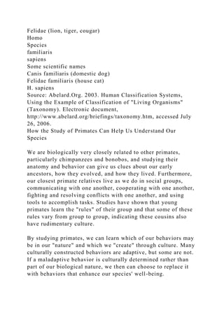 Felidae (lion, tiger, cougar)
Homo
Species
familiaris
sapiens
Some scientific names
Canis familiaris (domestic dog)
Felidae familiaris (house cat)
H. sapiens
Source: Abelard.Org. 2003. Human Classification Systems,
Using the Example of Classification of "Living Organisms"
(Taxonomy). Electronic document,
http://www.abelard.org/briefings/taxonomy.htm, accessed July
26, 2006.
How the Study of Primates Can Help Us Understand Our
Species
We are biologically very closely related to other primates,
particularly chimpanzees and bonobos, and studying their
anatomy and behavior can give us clues about our early
ancestors, how they evolved, and how they lived. Furthermore,
our closest primate relatives live as we do in social groups,
communicating with one another, cooperating with one another,
fighting and resolving conflicts with one another, and using
tools to accomplish tasks. Studies have shown that young
primates learn the "rules" of their group and that some of these
rules vary from group to group, indicating these cousins also
have rudimentary culture.
By studying primates, we can learn which of our behaviors may
be in our "nature" and which we "create" through culture. Many
culturally constructed behaviors are adaptive, but some are not.
If a maladaptive behavior is culturally determined rather than
part of our biological nature, we then can choose to replace it
with behaviors that enhance our species' well-being.
 