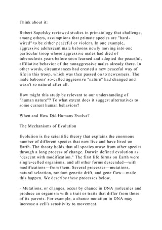 Think about it:
Robert Sapolsky reviewed studies in primatology that challenge,
among others, assumptions that primate species are "hard-
wired" to be either peaceful or violent. In one example,
aggressive adolescent male baboons newly moving into one
particular troop whose aggressive males had died of
tuberculosis years before soon learned and adopted the peaceful,
affiliative behavior of the nonaggressive males already there. In
other words, circumstances had created a new peaceful way of
life in this troop, which was then passed on to newcomers. The
male baboons' so-called aggressive "nature" had changed and
wasn't so natural after all.
How might this study be relevant to our understanding of
"human nature"? To what extent does it suggest alternatives to
some current human behaviors?
When and How Did Humans Evolve?
The Mechanisms of Evolution
Evolution is the scientific theory that explains the enormous
number of different species that now live and have lived on
Earth. The theory holds that all species arose from other species
through a long process of change. Darwin defined evolution as
"descent with modification." The first life forms on Earth were
single-celled organisms, and all other forms descended—with
modifications—from them. Several processes—mutations,
natural selection, random genetic drift, and gene flow—made
this happen. We describe these processes below.
· Mutations, or changes, occur by chance in DNA molecules and
produce an organism with a trait or traits that differ from those
of its parents. For example, a chance mutation in DNA may
increase a cell's sensitivity to movement.
 