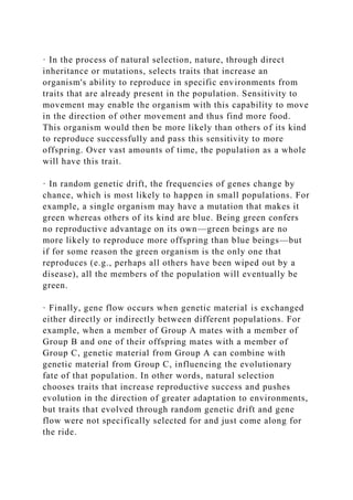 · In the process of natural selection, nature, through direct
inheritance or mutations, selects traits that increase an
organism's ability to reproduce in specific environments from
traits that are already present in the population. Sensitivity to
movement may enable the organism with this capability to move
in the direction of other movement and thus find more food.
This organism would then be more likely than others of its kind
to reproduce successfully and pass this sensitivity to more
offspring. Over vast amounts of time, the population as a whole
will have this trait.
· In random genetic drift, the frequencies of genes change by
chance, which is most likely to happen in small populations. For
example, a single organism may have a mutation that makes it
green whereas others of its kind are blue. Being green confers
no reproductive advantage on its own—green beings are no
more likely to reproduce more offspring than blue beings—but
if for some reason the green organism is the only one that
reproduces (e.g., perhaps all others have been wiped out by a
disease), all the members of the population will eventually be
green.
· Finally, gene flow occurs when genetic material is exchanged
either directly or indirectly between different populations. For
example, when a member of Group A mates with a member of
Group B and one of their offspring mates with a member of
Group C, genetic material from Group A can combine with
genetic material from Group C, influencing the evolutionary
fate of that population. In other words, natural selection
chooses traits that increase reproductive success and pushes
evolution in the direction of greater adaptation to environments,
but traits that evolved through random genetic drift and gene
flow were not specifically selected for and just come along for
the ride.
 