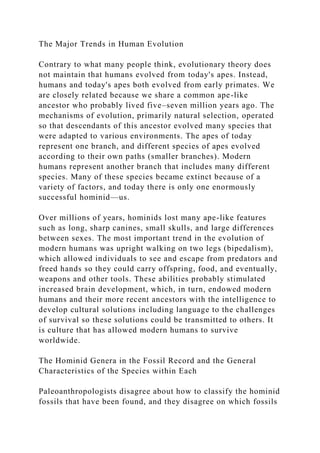 The Major Trends in Human Evolution
Contrary to what many people think, evolutionary theory does
not maintain that humans evolved from today's apes. Instead,
humans and today's apes both evolved from early primates. We
are closely related because we share a common ape-like
ancestor who probably lived five–seven million years ago. The
mechanisms of evolution, primarily natural selection, operated
so that descendants of this ancestor evolved many species that
were adapted to various environments. The apes of today
represent one branch, and different species of apes evolved
according to their own paths (smaller branches). Modern
humans represent another branch that includes many different
species. Many of these species became extinct because of a
variety of factors, and today there is only one enormously
successful hominid—us.
Over millions of years, hominids lost many ape-like features
such as long, sharp canines, small skulls, and large differences
between sexes. The most important trend in the evolution of
modern humans was upright walking on two legs (bipedalism),
which allowed individuals to see and escape from predators and
freed hands so they could carry offspring, food, and eventually,
weapons and other tools. These abilities probably stimulated
increased brain development, which, in turn, endowed modern
humans and their more recent ancestors with the intelligence to
develop cultural solutions including language to the challenges
of survival so these solutions could be transmitted to others. It
is culture that has allowed modern humans to survive
worldwide.
The Hominid Genera in the Fossil Record and the General
Characteristics of the Species within Each
Paleoanthropologists disagree about how to classify the hominid
fossils that have been found, and they disagree on which fossils
 